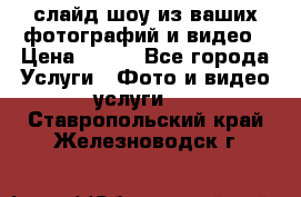 слайд-шоу из ваших фотографий и видео › Цена ­ 500 - Все города Услуги » Фото и видео услуги   . Ставропольский край,Железноводск г.